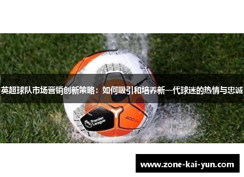 英超球队市场营销创新策略：如何吸引和培养新一代球迷的热情与忠诚
