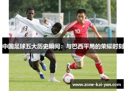 中国足球五大历史瞬间:与巴西平局的荣耀时刻 中国足球五大历史瞬间:与巴西平局的荣耀时刻