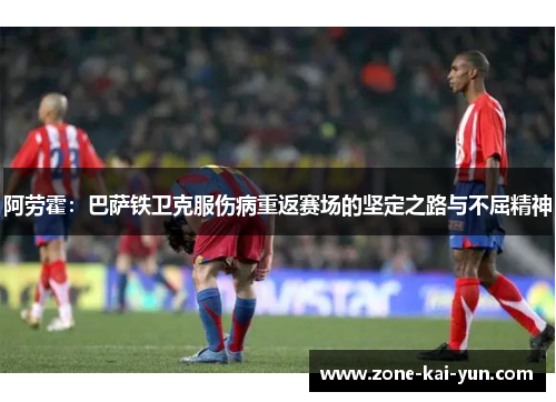 阿劳霍：巴萨铁卫克服伤病重返赛场的坚定之路与不屈精神