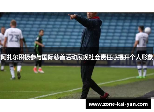 阿扎尔积极参与国际慈善活动展现社会责任感提升个人形象