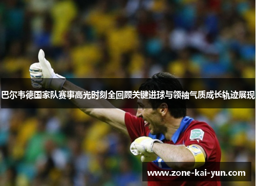 巴尔韦德国家队赛事高光时刻全回顾关键进球与领袖气质成长轨迹展现