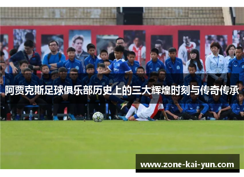 阿贾克斯足球俱乐部历史上的三大辉煌时刻与传奇传承 阿贾克斯足球俱乐部历史上的三大辉煌时刻与传奇传承
