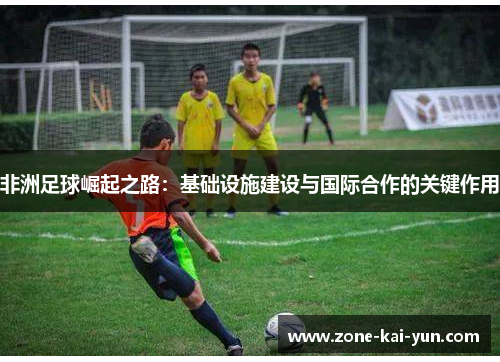 非洲足球崛起之路:基础设施建设与国际合作的关键作用 非洲足球崛起之路:基础设施建设与国际合作的关键作用