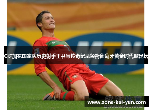 C罗加冕国家队历史射手王书写传奇纪录领衔葡萄牙黄金时代掀足坛