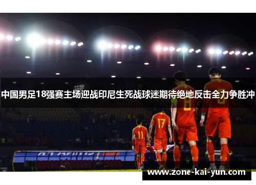 中国男足18强赛主场迎战印尼生死战球迷期待绝地反击全力争胜冲