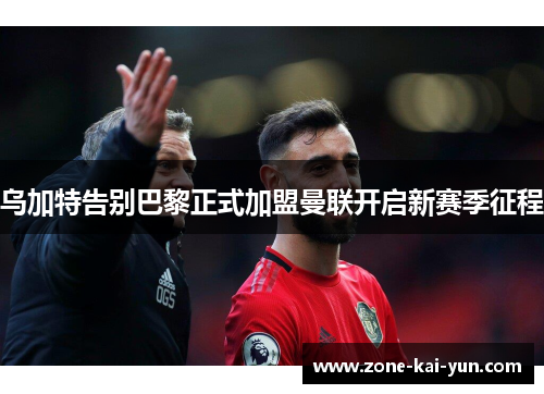 乌加特告别巴黎正式加盟曼联开启新赛季征程