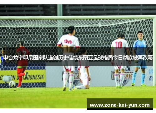 申台龙率印尼国家队连创历史佳绩东南亚足球格局今日彻底被再改写