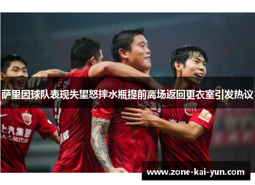 萨里因球队表现失望怒摔水瓶提前离场返回更衣室引发热议