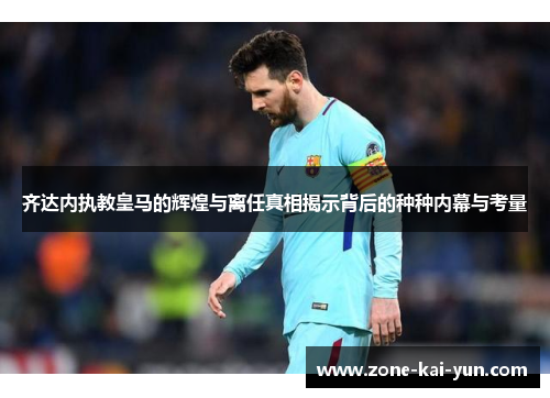 齐达内执教皇马的辉煌与离任真相揭示背后的种种内幕与考量