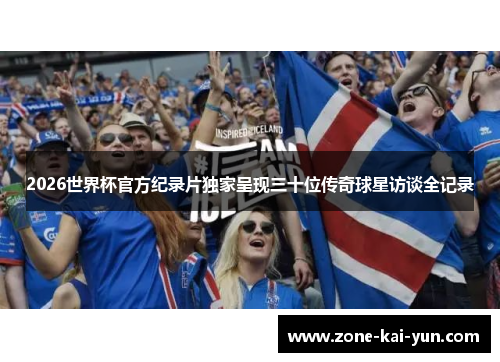2026世界杯官方纪录片独家呈现三十位传奇球星访谈全记录