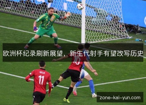欧洲杯纪录刷新展望，新生代射手有望改写历史